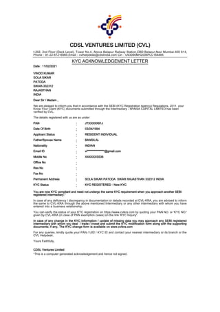CDSL VENTURES LIMITED (CVL)
I-202, 2nd Floor (Deck Level), Tower No.4, Above Belapur Railway Station,CBD Belapur,Navi Mumbai-400 614,
Phone : 91-22-61216969,Email : cvlhelpdesk@cdslindia.com Cin : U93090MH2006PLC164885
KYC ACKNOWLEDGEMENT LETTER
Date : 11/02/2021
VINOD KUMAR
SOLA SIKAR
PATODA
SIKAR-332312
RAJASTHAN
INDIA
Dear Sir / Madam ,
We are pleased to inform you that in accordance with the SEBI (KYC Registration Agency) Regulations, 2011, your
Know Your Client (KYC) documents submitted through the Intermediary - 5PAISA CAPITAL LIMITED has been
verified by CVL.
The details registered with us are as under:
PAN : JTXXXXX91J
Date Of Birth : 03/04/1994
Applicant Status : RESIDENT INDIVIDUAL
Father/Spouse Name : BANSILAL
Nationality : INDIAN
Email ID : vi***************@gmail.com
Mobile No : XXXXXX5536
Office No :
Res No :
Fax No :
Permanent Address : SOLA SIKAR PATODA SIKAR RAJASTHAN 332312 INDIA
KYC Status : KYC REGISTERED - New KYC
You are now KYC compliant and need not undergo the same KYC requirement when you approach another SEBI
registered intermediary."
In case of any deficiency / discrepancy in documentation or details recorded at CVL-KRA, you are advised to inform
the same to CVL-KRA through the above mentioned Intermediary or any other intermediary with whom you have
entered into a business relationship.
You can verify the status of your KYC registration on https://www.cvlkra.com by quoting your PAN NO. or 'KYC NO.'
given by CVL-KRA (in case of PAN exemption cases) on the link 'KYC Inquiry'.
In case of any change in the KYC information / update of missing data you may approach any SEBI registered
intermediary with whom you deal / trade / invest and submit the KYC modification form along with the supporting
documents; if any, The KYC change form is available on www.cvlkra.com
For any queries, kindly quote your PAN / UID / KYC ID and contact your nearest intermediary or its branch or the
CVL Helpdesk.
Yours Faithfully,
CDSL Ventures Limited
*This is a computer generated acknowledgement and hence not signed.
 