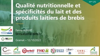 10ème JTO
Qualité nutritionnelle et
spécificités du lait et des
produits laitiers de brebis
Fanny ALBERT
fanny.albert@idele.fr
Gramat – 12/10/2022
21/03/2023 1
 