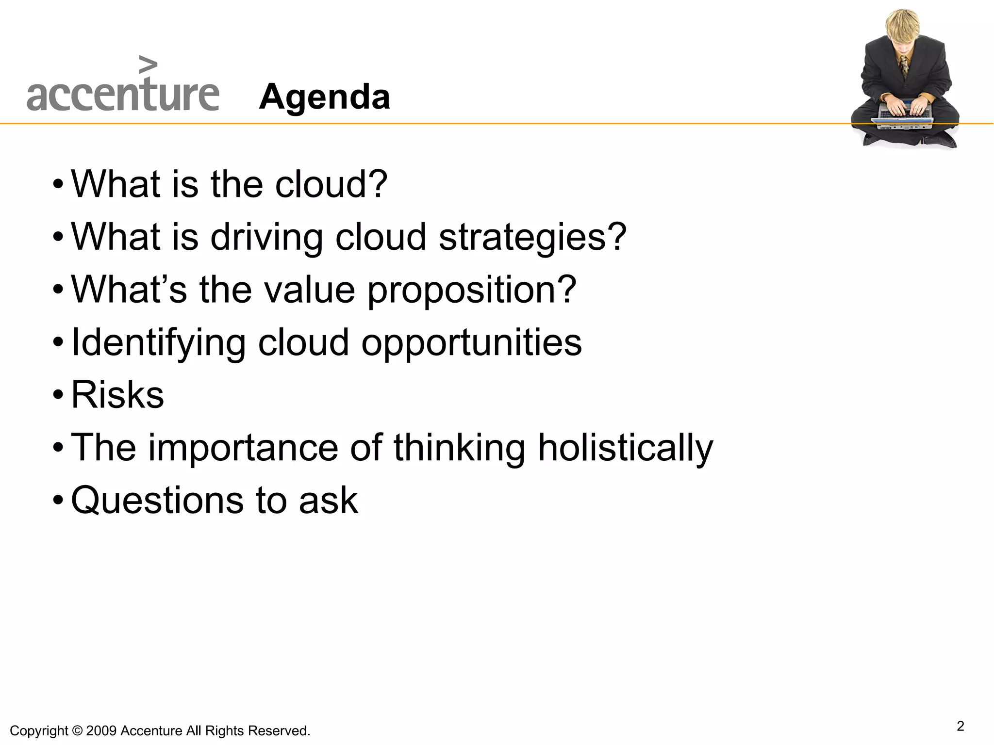 Agenda What is the cloud? What is driving cloud strategies? What’s the value proposition? Identifying cloud opportunities Risks The importance of thinking holistically Questions to ask Copyright © 2009 Accenture All Rights Reserved. 