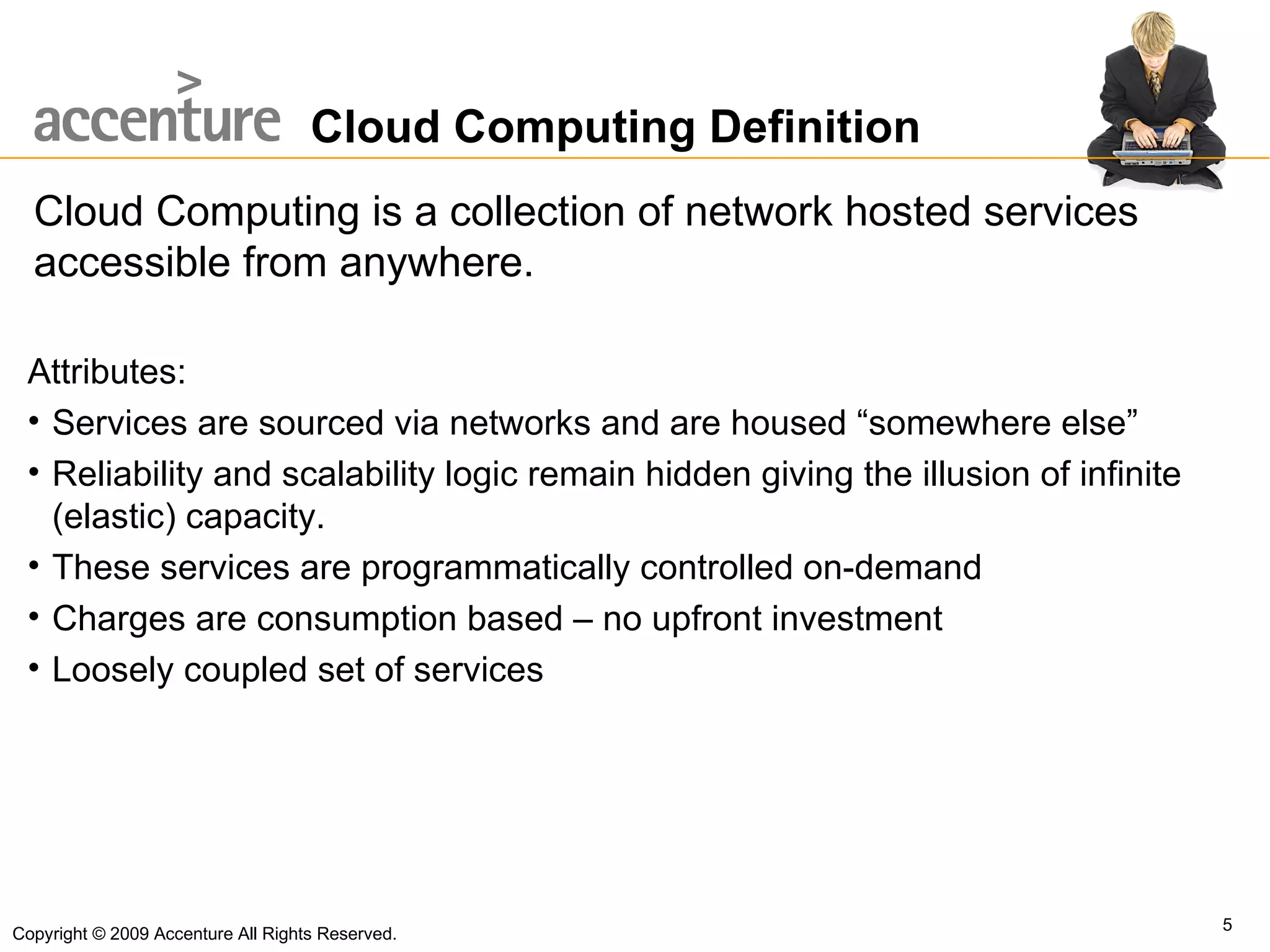 Cloud Computing Definition Cloud Computing is a collection of network hosted services accessible from anywhere. Copyright © 2009 Accenture All Rights Reserved. Attributes: Services are sourced via networks and are housed “somewhere else” Reliability and scalability logic remain hidden giving the illusion of infinite (elastic) capacity. These services are programmatically controlled on-demand Charges are consumption based – no upfront investment Loosely coupled set of services 