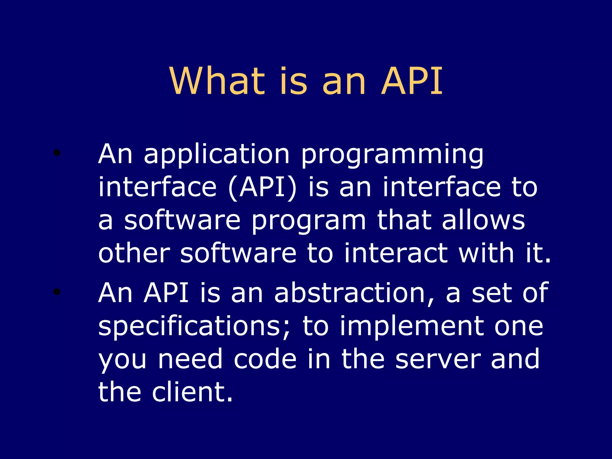 What is an API An application programming interface (API) is an interface to a software program that allows other software to interact with it. An API is an abstraction, a set of specifications; to implement one you need code in the server and the client. 