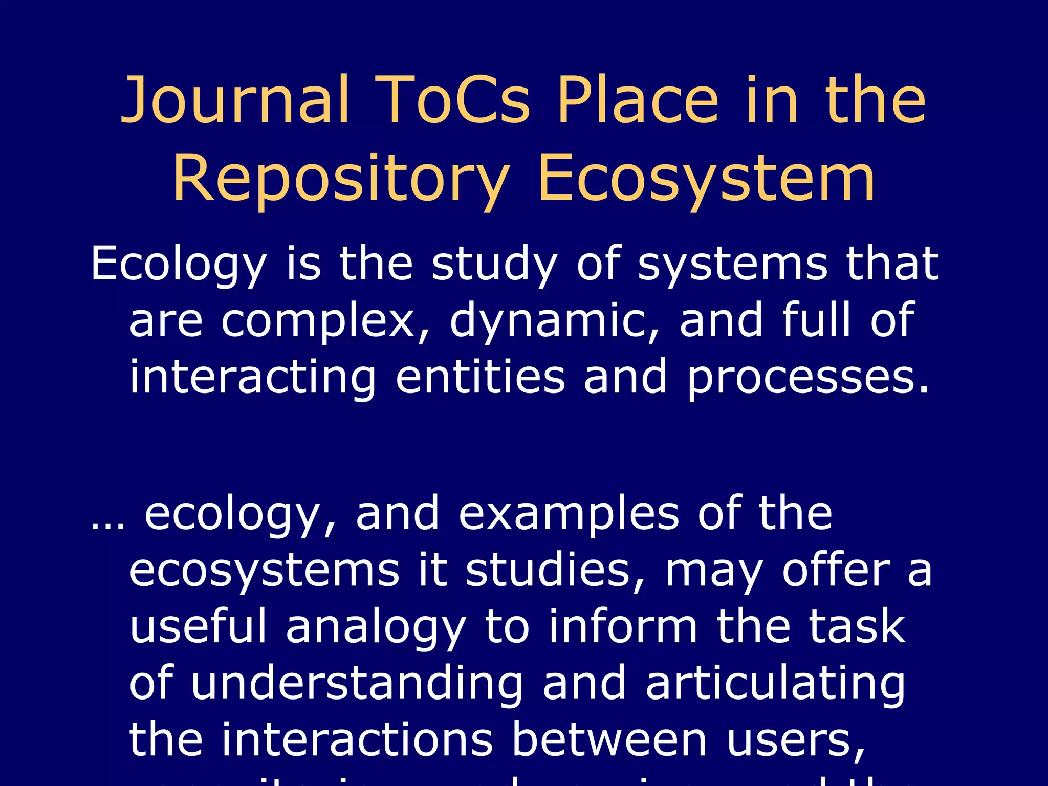 Journal ToCs Place in the Repository Ecosystem Ecology is the study of systems that are complex, dynamic, and full of interacting entities and processes.  …  ecology, and examples of the ecosystems it studies, may offer a useful analogy to inform the task of understanding and articulating the interactions between users, repositories, and services and the information environments in which they take place. http://ie-repository.jisc.ac.uk/272/ 
