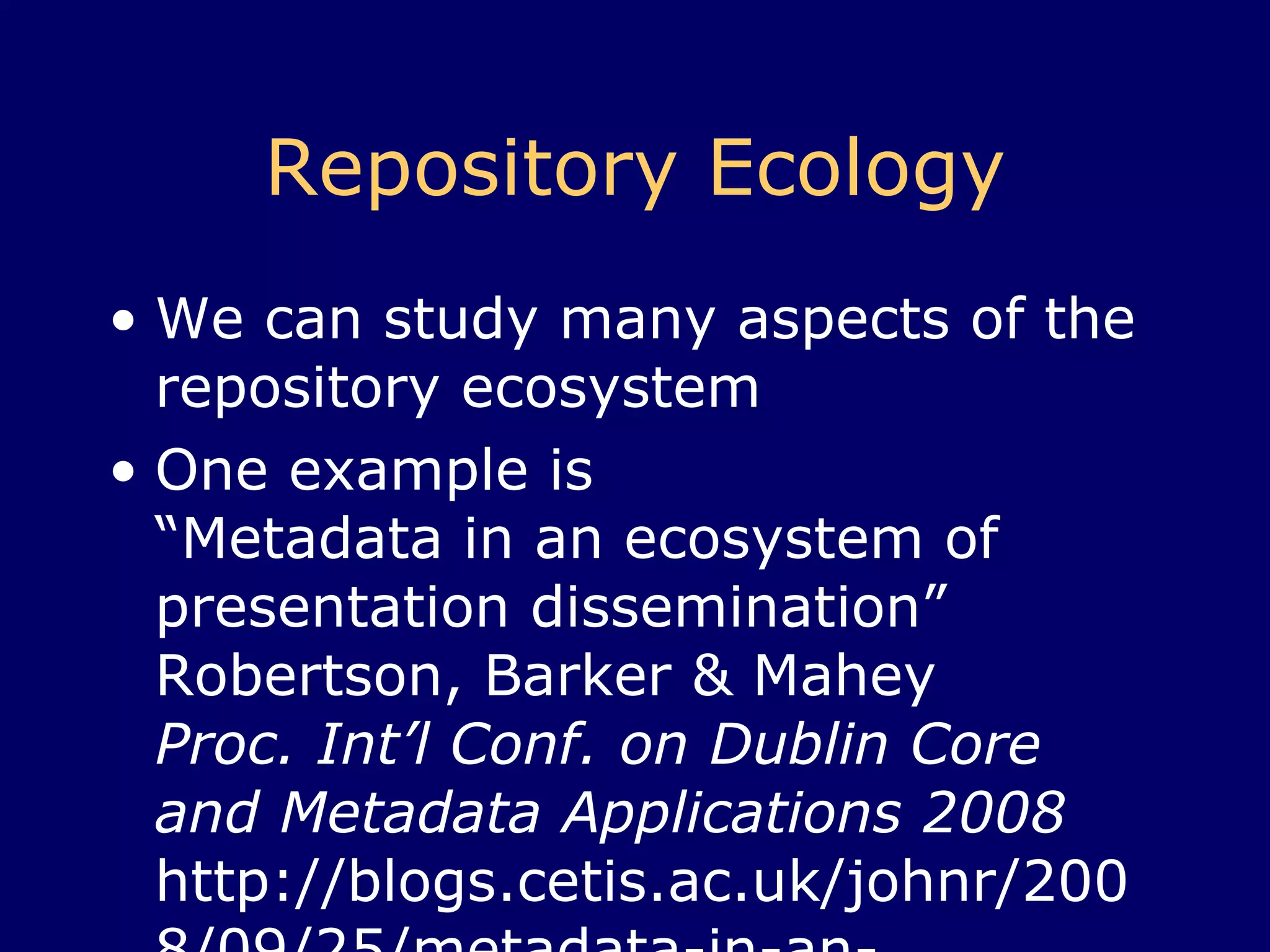 Repository Ecology We can study many aspects of the repository ecosystem One example is  “Metadata in an ecosystem of presentation dissemination”  Robertson, Barker & Mahey,  Proc. Int’l Conf. on Dublin Core and Metadata Applications 2008 http://blogs.cetis.ac.uk/johnr/2008/09/25/metadata-in-an-ecosystem-of-presentation-dissemination/ http:// dcpapers. dublincore .org/ojs/pubs/article/viewFile/938/934   