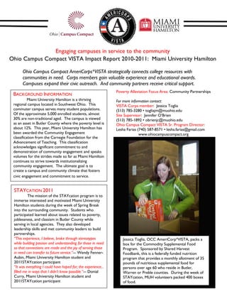 Engaging campuses in service to the community
Ohio Campus Compact VISTA Impact Report 2010-2011: Miami University Hamilton

      Ohio Campus Compact AmeriCorps*VISTA strategically connects college resources with
      communities in need. Corps members gain valuable experience and educational awards.
      Campuses expand their civic outreach. And community partners receive critical support.
                                                                Poverty Alleviation Focus Area: Community Partnerships
 BACKGROUND INFORMATION
           Miami University Hamilton is a thriving              For more information contact:
 regional campus located in Southwest Ohio. This                VISTA Corps member: Jessica Toglia
 commuter campus serves many student populations.               (513) 785-3280 • togliajm@muohio.edu
 Of the approximate 5,000 enrolled students, almost             Site Supervisor: Jennifer O’Brien
 30% are non-traditional aged. The campus is viewed             (513) 785-1892 • obrienjc@muohio.edu
 as an asset in Butler County where the poverty level is        Ohio Campus Compact VISTA Sr. Program Director:
 about 12%. This year, Miami University Hamilton has            Lesha Farias (740) 587-8571 • lesha.farias@gmail.com
 been awarded the Community Engagement                                        www.ohiocampuscompact.org
 classification from the Carnegie Foundation for the
 Advancement of Teaching. This classification
 acknowledges significant commitment to and
 demonstration of community engagement and speaks
 volumes for the strides made so far as Miami Hamilton
 continues to strive towards institutionalizing
 community engagement. The ultimate goal is to
 create a campus and community climate that fosters
 civic engagement and commitment to service.


 STAYCATION 2011
          The mission of the STAYcation program is to
 immerse interested and motivated Miami University
 Hamilton students during the week of Spring Break
 into the surrounding community. Students who
 participated learned about issues related to poverty,
 joblessness, and classism in Butler County while
 serving in local agencies. They also developed
 leadership skills and met community leaders to build
 partnerships.
 “This experience, I believe, broke through stereotypes            Jessica Toglia, OCC AmeriCorp*VISTA, packs a
 while building passion and understanding for those in need        box for the Commodity Supplemental Food
 so that connections are made and the joy of serving those         Program. Sponsored by Shared Harvest
 in need can transfer to future service.”--- Wendy Fenner-         Foodbank, this is a federally funded nutrition
 Aubin, Miami University Hamilton student and                      program that provides a monthly allotment of 35
 2011STAYcation participant                                        pounds of nutritious supplemental food for
 “It was everything I could have hoped for; the experience...      persons over age 60 who reside in Butler,
 filled me in ways that I didn’t know possible.”--- Donial         Warren or Preble counties. During the week of
 Curry, Miami University Hamilton student and                      STAYcation, MUH volunteers packed 400 boxes
 2011STAYcation participant                                        of food.
 