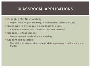  Engaging “Do Now” activity
 Opportunity for journal entry, interpretation, discussion, etc.
 Great way to introduce a new topic in class
 Capture attention and transition into new material
 Diagnostic Assessment
 Gauge present levels of understanding
 Student-led Tutorials
 The ability to display the content while explaining it colloquially and
fluidly
CLASSROOM APPLICATIONS
 
