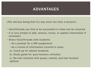 (The obvious being that it’s way more fun than a lecture!)
 VoiceThreads you find to be successful in class can be recycled
 It is very simple to add, remove, revise, or update information if
necessary
 Share VoiceThreads with students:
 As a prompt for a HW assignment
 As a review of information covered in class
a). Catch-up for absent students
b). Study guide for quiz/memory refresher
c). Re-visit material with pause, rewind, and fast forward
options
ADVANTAGES
 