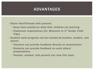  Share VoiceThreads with parents:
 Keep them posted on what their children are learning
 Classroom expectations (Ex: Welcome to 1st Grade; Field
Trips)
 Student work/progress can be tracked by teacher, student, and
parent
 Teachers can provide feedback directly on presentation
 Students can provide feedback on each others’
presentations
 Teacher, student, and parents can view this input
ADVANTAGES
 