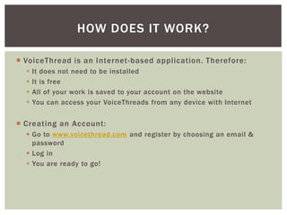  VoiceThread is an Internet-based application. Therefore:
 It does not need to be installed
 It is free
 All of your work is saved to your account on the website
 You can access your VoiceThreads from any device with Internet
 Creating an Account:
 Go to www.voicethread.com and register by choosing an email &
password
 Log in
 You are ready to go!
HOW DOES IT WORK?
 