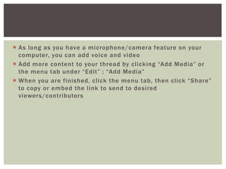  As long as you have a microphone/camera feature on your
computer, you can add voice and video
 Add more content to your thread by clicking “Add Media” or
the menu tab under “Edit” ; “Add Media”
 When you are finished, click the menu tab, then click “Share”
to copy or embed the link to send to desired
viewers/contributors
 