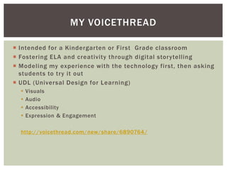  Intended for a Kindergarten or First Grade classroom
 Fostering ELA and creativity through digital storytelling
 Modeling my experience with the technology first, then asking
students to try it out
 UDL (Universal Design for Learning)
 Visuals
 Audio
 Accessibility
 Expression & Engagement
http://voicethread.com/new/share/6890764/
MY VOICETHREAD
 