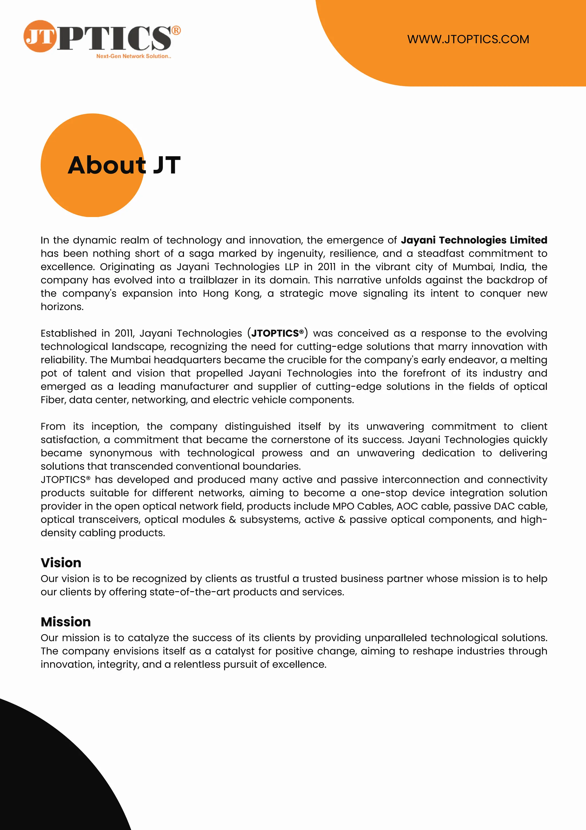 About JT
WWW.JTOPTICS.COM
In the dynamic realm of technology and innovation, the emergence of Jayani Technologies Limited
has been nothing short of a saga marked by ingenuity, resilience, and a steadfast commitment to
excellence. Originating as Jayani Technologies LLP in 2011 in the vibrant city of Mumbai, India, the
company has evolved into a trailblazer in its domain. This narrative unfolds against the backdrop of
the company's expansion into Hong Kong, a strategic move signaling its intent to conquer new
horizons.
Established in 2011, Jayani Technologies (JTOPTICS®) was conceived as a response to the evolving
technological landscape, recognizing the need for cutting-edge solutions that marry innovation with
reliability. The Mumbai headquarters became the crucible for the company's early endeavor, a melting
pot of talent and vision that propelled Jayani Technologies into the forefront of its industry and
emerged as a leading manufacturer and supplier of cutting-edge solutions in the fields of optical
Fiber, data center, networking, and electric vehicle components.
From its inception, the company distinguished itself by its unwavering commitment to client
satisfaction, a commitment that became the cornerstone of its success. Jayani Technologies quickly
became synonymous with technological prowess and an unwavering dedication to delivering
solutions that transcended conventional boundaries.
JTOPTICS® has developed and produced many active and passive interconnection and connectivity
products suitable for different networks, aiming to become a one-stop device integration solution
provider in the open optical network field, products include MPO Cables, AOC cable, passive DAC cable,
optical transceivers, optical modules & subsystems, active & passive optical components, and high-
density cabling products.
Vision
Our vision is to be recognized by clients as trustful a trusted business partner whose mission is to help
our clients by offering state-of-the-art products and services.
Mission
Our mission is to catalyze the success of its clients by providing unparalleled technological solutions.
The company envisions itself as a catalyst for positive change, aiming to reshape industries through
innovation, integrity, and a relentless pursuit of excellence.
 