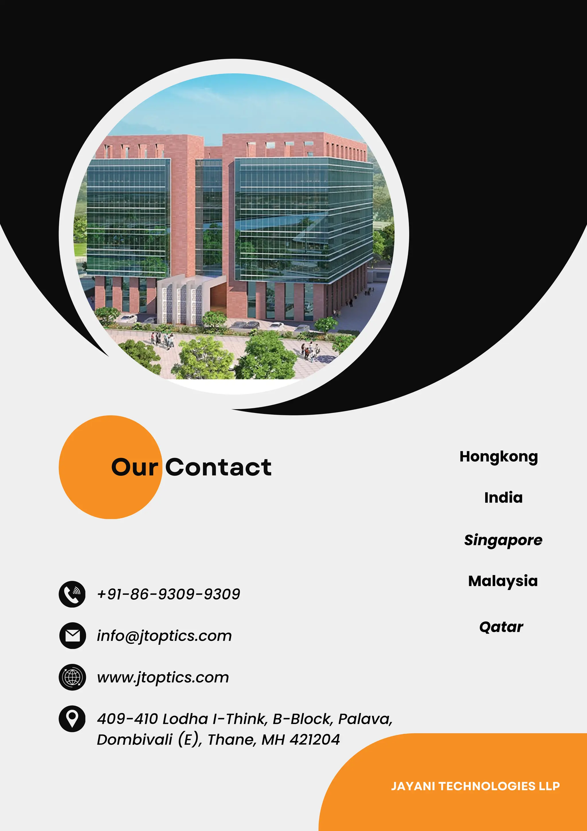 Our Contact
+91-86-9309-9309
www.jtoptics.com
409-410 Lodha I-Think, B-Block, Palava,
Dombivali (E), Thane, MH 421204
info@jtoptics.com
Hongkong
India
Singapore
Malaysia
Qatar
JAYANI TECHNOLOGIES LLP
 