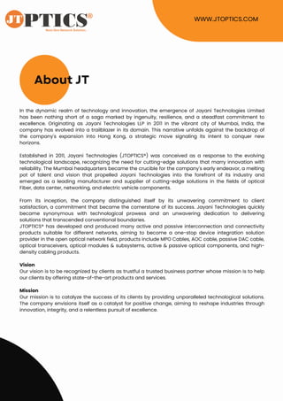 About JT
In the dynamic realm of technology and innovation, the emergence of Jayani Technologies Limited
has been nothing short of a saga marked by ingenuity, resilience, and a steadfast commitment to
excellence. Originating as Jayani Technologies LLP in 2011 in the vibrant city of Mumbai, India, the
company has evolved into a trailblazer in its domain. This narrative unfolds against the backdrop of
the company's expansion into Hong Kong, a strategic move signaling its intent to conquer new
horizons.
Established in 2011, Jayani Technologies (JTOPTICS®) was conceived as a response to the evolving
technological landscape, recognizing the need for cutting-edge solutions that marry innovation with
reliability. The Mumbai headquarters became the crucible for the company's early endeavor, a melting
pot of talent and vision that propelled Jayani Technologies into the forefront of its industry and
emerged as a leading manufacturer and supplier of cutting-edge solutions in the fields of optical
Fiber, data center, networking, and electric vehicle components.
From its inception, the company distinguished itself by its unwavering commitment to client
satisfaction, a commitment that became the cornerstone of its success. Jayani Technologies quickly
became synonymous with technological prowess and an unwavering dedication to delivering
solutions that transcended conventional boundaries.
JTOPTICS® has developed and produced many active and passive interconnection and connectivity
products suitable for different networks, aiming to become a one-stop device integration solution
provider in the open optical network field, products include MPO Cables, AOC cable, passive DAC cable,
optical transceivers, optical modules & subsystems, active & passive optical components, and high-
density cabling products.
Vision
Our vision is to be recognized by clients as trustful a trusted business partner whose mission is to help
our clients by offering state-of-the-art products and services.
Mission
Our mission is to catalyze the success of its clients by providing unparalleled technological solutions.
The company envisions itself as a catalyst for positive change, aiming to reshape industries through
innovation, integrity, and a relentless pursuit of excellence.
WWW.JTOPTICS.COM
 