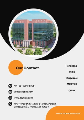 Our Contact
+91-86-9309-9309
www.jtoptics.com
409-410 Lodha I-Think, B-Block, Palava,
Dombivali (E), Thane, MH 421204
info@jtoptics.com
Hongkong
India
Singapore
Malaysia
Qatar
JAYANI TECHNOLOGIES LLP
 