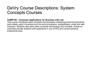 DeVry Course Descriptions: System
Concepts Courses
COMP100 – Computer Applications for Business with Lab:
This course introduces basic concepts and principles underlying personal productivity
tools widely used in business such as word processors, spreadsheets, email and web
browsers. Students also learn basic computer terminology and concepts. Hands-on
exercises provide students with experience in use of PCs and current personal
productivity tools.
 
