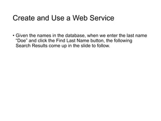 Create and Use a Web Service
• Given the names in the database, when we enter the last name
“Doe” and click the Find Last Name button, the following
Search Results come up in the slide to follow.
 