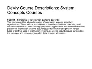 DeVry Course Descriptions: System
Concepts Courses
SEC280 – Principles of Information Systems Security:
This course provides a broad overview of information systems security in
organizations. Topics include security concepts and mechanisms; mandatory and
discretionary controls; basic cryptography and its applications; intrusion detection and
prevention; information systems assurance; and anonymity and privacy. Various
types of controls used in information systems, as well as security issues surrounding
the computer and computer-generated data, are also addressed.
 