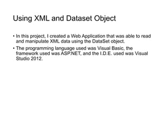 Using XML and Dataset Object
• In this project, I created a Web Application that was able to read
and manipulate XML data using the DataSet object.
• The programming language used was Visual Basic, the
framework used was ASP.NET, and the I.D.E. used was Visual
Studio 2012.
 