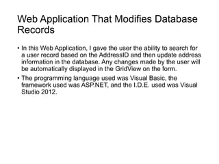 Web Application That Modifies Database
Records
• In this Web Application, I gave the user the ability to search for
a user record based on the AddressID and then update address
information in the database. Any changes made by the user will
be automatically displayed in the GridView on the form.
• The programming language used was Visual Basic, the
framework used was ASP.NET, and the I.D.E. used was Visual
Studio 2012.
 