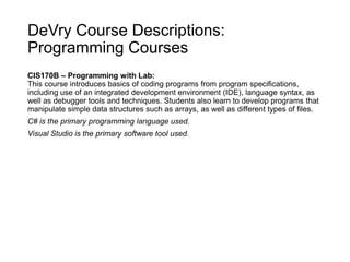 DeVry Course Descriptions:
Programming Courses
CIS170B – Programming with Lab:
This course introduces basics of coding programs from program specifications,
including use of an integrated development environment (IDE), language syntax, as
well as debugger tools and techniques. Students also learn to develop programs that
manipulate simple data structures such as arrays, as well as different types of files.
C# is the primary programming language used.
Visual Studio is the primary software tool used.
 