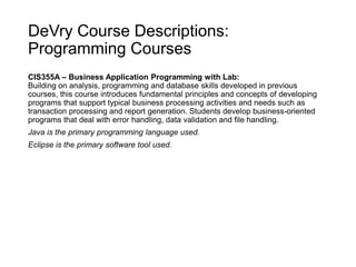 DeVry Course Descriptions:
Programming Courses
CIS355A – Business Application Programming with Lab:
Building on analysis, programming and database skills developed in previous
courses, this course introduces fundamental principles and concepts of developing
programs that support typical business processing activities and needs such as
transaction processing and report generation. Students develop business-oriented
programs that deal with error handling, data validation and file handling.
Java is the primary programming language used.
Eclipse is the primary software tool used.
 