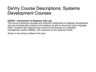 DeVry Course Descriptions: Systems
Development Courses
CIS336 – Introduction to Database with Lab:
This course introduces concepts and methods fundamental to database development
and use including data analysis and modeling, as well as structured query language
(SQL). Students also explore basic functions and features of a database
management system (DBMS), with emphasis on the relational model.
Oracle is the primary software tool used.
 