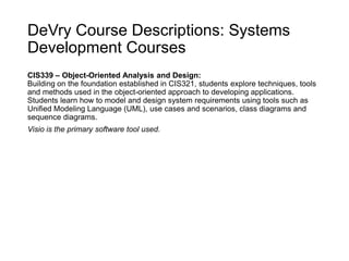 DeVry Course Descriptions: Systems
Development Courses
CIS339 – Object-Oriented Analysis and Design:
Building on the foundation established in CIS321, students explore techniques, tools
and methods used in the object-oriented approach to developing applications.
Students learn how to model and design system requirements using tools such as
Unified Modeling Language (UML), use cases and scenarios, class diagrams and
sequence diagrams.
Visio is the primary software tool used.
 