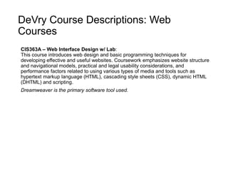 DeVry Course Descriptions: Web
Courses
CIS363A – Web Interface Design w/ Lab:
This course introduces web design and basic programming techniques for
developing effective and useful websites. Coursework emphasizes website structure
and navigational models, practical and legal usability considerations, and
performance factors related to using various types of media and tools such as
hypertext markup language (HTML), cascading style sheets (CSS), dynamic HTML
(DHTML) and scripting.
Dreamweaver is the primary software tool used.
 