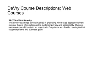 DeVry Course Descriptions: Web
Courses
SEC370 - Web Security:
This course examines issues involved in protecting web-based applications from
external threats while safeguarding customer privacy and accessibility. Students
examine external threats to an organization’s systems and develop strategies that
support systems and business goals.
 