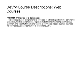 DeVry Course Descriptions: Web
Courses
WEB320 - Principles of E-Commerce:
This course provides comprehensive coverage of a broad spectrum of e-commerce
principles, models and practices. Topics include Internet marketing and retailing;
payment and order fulfillment; and various e-commerce models such as business-
to-business (B2B) and consumer-to-consumer (C2C).
 