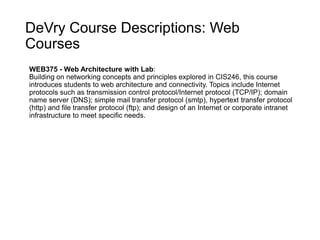 DeVry Course Descriptions: Web
Courses
WEB375 - Web Architecture with Lab:
Building on networking concepts and principles explored in CIS246, this course
introduces students to web architecture and connectivity. Topics include Internet
protocols such as transmission control protocol/Internet protocol (TCP/IP); domain
name server (DNS); simple mail transfer protocol (smtp), hypertext transfer protocol
(http) and file transfer protocol (ftp); and design of an Internet or corporate intranet
infrastructure to meet specific needs.
 