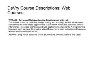 DeVry Course Descriptions: Web
Courses
WEB460 - Advanced Web Application Development with Lab:
This course builds on basics of design, coding and scripting, as well as database
connectivity for web-based applications. Coursework introduces concepts of data
interchange, message exchange and web application components. A programming
language such as Java, C++.Net or Visual Basic.Net is used to implement business
related web-based applications.
ASP.Net using Visual Basic via Visual Studio is the primary software tool used.
 