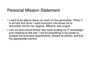 Personal Mission Statement
• I want to be able to leave my mark on this generation. When it
is all said and done, I want everyone who knew me to
remember me for me: original, different, and unique.
• I am an avid critical thinker who loves putting my IT knowledge
and creativity to the test. I will do everything in my power to
analyze the business requirements, dissect its pieces, and find
the appropriate solution.
 