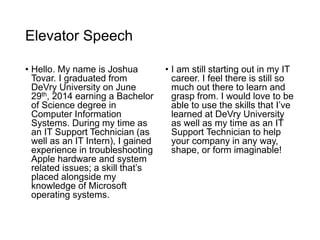 Elevator Speech
• Hello. My name is Joshua
Tovar. I graduated from
DeVry University on June
29th, 2014 earning a Bachelor
of Science degree in
Computer Information
Systems. During my time as
an IT Support Technician (as
well as an IT Intern), I gained
experience in troubleshooting
Apple hardware and system
related issues; a skill that’s
placed alongside my
knowledge of Microsoft
operating systems.
• I am still starting out in my IT
career. I feel there is still so
much out there to learn and
grasp from. I would love to be
able to use the skills that I’ve
learned at DeVry University
as well as my time as an IT
Support Technician to help
your company in any way,
shape, or form imaginable!
 