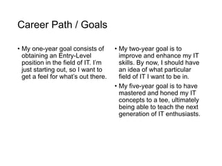 Career Path / Goals
• My one-year goal consists of
obtaining an Entry-Level
position in the field of IT. I’m
just starting out, so I want to
get a feel for what’s out there.
• My two-year goal is to
improve and enhance my IT
skills. By now, I should have
an idea of what particular
field of IT I want to be in.
• My five-year goal is to have
mastered and honed my IT
concepts to a tee, ultimately
being able to teach the next
generation of IT enthusiasts.
 