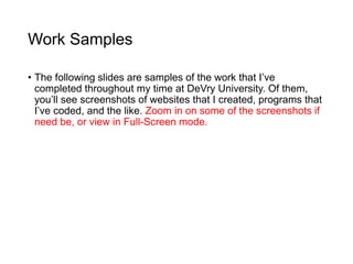 Work Samples
• The following slides are samples of the work that I’ve
completed throughout my time at DeVry University. Of them,
you’ll see screenshots of websites that I created, programs that
I’ve coded, and the like. Zoom in on some of the screenshots if
need be, or view in Full-Screen mode.
 