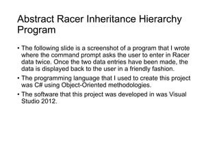 Abstract Racer Inheritance Hierarchy
Program
• The following slide is a screenshot of a program that I wrote
where the command prompt asks the user to enter in Racer
data twice. Once the two data entries have been made, the
data is displayed back to the user in a friendly fashion.
• The programming language that I used to create this project
was C# using Object-Oriented methodologies.
• The software that this project was developed in was Visual
Studio 2012.
 