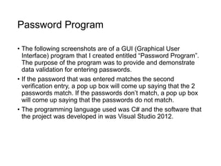 Password Program
• The following screenshots are of a GUI (Graphical User
Interface) program that I created entitled “Password Program”.
The purpose of the program was to provide and demonstrate
data validation for entering passwords.
• If the password that was entered matches the second
verification entry, a pop up box will come up saying that the 2
passwords match. If the passwords don’t match, a pop up box
will come up saying that the passwords do not match.
• The programming language used was C# and the software that
the project was developed in was Visual Studio 2012.
 