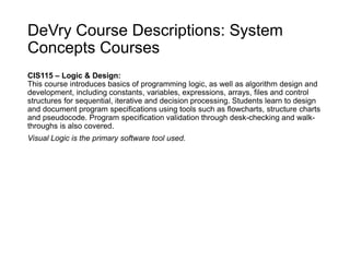 DeVry Course Descriptions: System
Concepts Courses
CIS115 – Logic & Design:
This course introduces basics of programming logic, as well as algorithm design and
development, including constants, variables, expressions, arrays, files and control
structures for sequential, iterative and decision processing. Students learn to design
and document program specifications using tools such as flowcharts, structure charts
and pseudocode. Program specification validation through desk-checking and walk-
throughs is also covered.
Visual Logic is the primary software tool used.
 