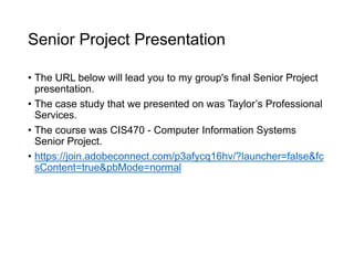 Senior Project Presentation
• The URL below will lead you to my group's final Senior Project
presentation.
• The case study that we presented on was Taylor’s Professional
Services.
• The course was CIS470 - Computer Information Systems
Senior Project.
• https://join.adobeconnect.com/p3afycq16hv/?launcher=false&fc
sContent=true&pbMode=normal
 