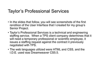 Taylor’s Professional Services
• In the slides that follow, you will see screenshots of the first
rendition of the User Interface that I created for my group’s
Senior Project.
• Taylor’s Professional Services is a technical and engineering
staffing service. When a TPS client company determines that it
will need a temporary professional or scientific employee, it
issues a staffing request against the contract it previously
negotiated with TPS.
• The web languages utilized were HTML and CSS, and the
I.D.E. used was Dreamweaver CS5.5.
 