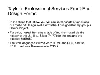 Taylor’s Professional Services Front-End
Design Forms
• In the slides that follow, you will see screenshots of renditions
of Front-End Design Web Forms that I designed for my group’s
Senior Project.
• For color, I used the same shade of red that I used via the
header of the U.I. (i.e., Slides 74-77) for the font and the
buttons: #b55050
• The web languages utilized were HTML and CSS, and the
I.D.E. used was Dreamweaver CS5.5.
 