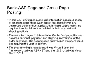 Basic ASP Page and Cross-Page
Posting
• In this lab, I developed credit card information checkout pages
of an online book store. Such pages are necessary in any
developed e-commerce application. In these pages, users are
required to enter information related to their payment and
shipping options.
• There are two pages to this website. On the first page, the user
provides personal, payment, and shipping information for the
order submitted. The second page summarizes the user's input
and requires the user to confirm.
• The programming language used was Visual Basic, the
framework used was ASP.NET, and the I.D.E. used was Visual
Studio 2012.
 