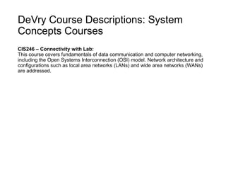DeVry Course Descriptions: System
Concepts Courses
CIS246 – Connectivity with Lab:
This course covers fundamentals of data communication and computer networking,
including the Open Systems Interconnection (OSI) model. Network architecture and
configurations such as local area networks (LANs) and wide area networks (WANs)
are addressed.
 