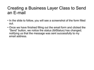 Creating a Business Layer Class to Send
an E-mail
• In the slide to follow, you will see a screenshot of the form filled
out.
• Once we have finished filling out the email form and clicked the
“Send” button, we notice the status (lblStatus) has changed;
notifying us that the message was sent successfully to my
email address.
 