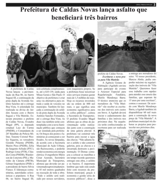 Prefeitura de Caldas Novas lança asfalto que
beneficiará três bairros
A prefeitura de Caldas
Novas lançou a pavimen-
tação da Rua 06, no bairro
Itaguaí III, e continuação da
pista dupla da Avenida An-
tônio Sanches até o córrego
Boa Vista. A solenidade foi
realizada na divisa do Jar-
dim Jussara com o Bairro
Itaguaí e Vila Mutirão. Es-
tavam presentes o prefeito
de Caldas Novas, Evandro
Magal (PP), o deputado
estadual Luiz do Carmo
(PMDB), o Comandante do
26º Batalhão da Polícia Mi-
litar, Tenente Coronel Wes-
ley Siqueira, os vereadores
Geraldo Pimenta (PSDB),
Marim Pires (PSDB), Zélia
do Sargento Arlindo (PTC),
Rodrigo Lima (PTB), Cláu-
dio Costa (PMDB), Wander-
son da Concreta (PSL), Ma-
rinho da Câmara (PRTB),
Gilmar Engenheiro (PSB) e
a presidente do bairro Silvia
Franco. E lideranças comu-
nitárias, autoridades eclesi-
ásticas e populares. A Rua
06, no bairro Itaguaí III,
será asfaltada completamen-
te, até a GO-139, saída para
Minas Gerais e São Paulo. O
objetivo da prefeitura é criar
uma via alternativa para en-
trada e saída de veículos no
município. Também foi lan-
çada a continuação do asfal-
to da pista dupla da Avenida
Antônio Sanches Fernandes,
até o córrego Boa Vista. As
duas vias também serão con-
templadas com a nova ilumi-
nação pública que começou
a ser instalada pela prefeitu-
ra. Os braços dos postes e lu-
minárias já começaram a ser
fixados. As novas lâmpadas,
de acordo com a Secretaria
Municipal de Ação Urbana,
são fluorescentes, e poderão
rendereconomiacomenergia
elétrica. O engenheiro Mário
César Azeredo, Secretário
Municipal de Transportes,
afirmou que deverão ser pa-
vimentadosaproximadamen-
te 45 mil metros quadrados
na execução de toda a obra.
“Todo o asfalto será reali-
zado por nossos servidores,
com maquinário próprio. Se
a prefeitura fosse terceirizar
estes serviços iríamos gastar
mais de 1,5 milhões de reais.
Hoje os recursos investidos
são na ordem de 800 mil
reais, o que significa uma
economia significativa para
os cofres públicos”, contou
o Secretário de Transportes.
O prefeito Evandro Magal
afirmou que as obras de pa-
vimentação serão realiza-
das junto com a construção
de uma galeria pluvial. A
prefeitura vai construir três
bueiros para escoar a água
das chuvas. “Não adianta fa-
zer o asfalto e não construir
galerias, pois as chuvas e a
enxurrada destroem a pavi-
mentação. O Demae come-
çou a colocar as manilhas e
em tempo recorde queremos
entregar esta obra, o asfalto
e os bueiros. É importante
lembrar que tudo está sendo
feito com recursos da pre-
feitura municipal, graças à
economia e gestão séria de
recursos públicos”, disse o
prefeito de Caldas Novas.
Escrituras e nova pra-
ça para Vila Mutirão	
A Agência Goiana de
Habitação (Agehab) enviou
para participar do evento
o Assessor Especial para
Regularização Fundiária,
Murilo Mendonça Barra.
O técnico anunciou que os
moradores da “Vila Muti-
rão” vão receber as escritu-
ras dos imóveis sem custos
em breve. A Agehab deverá
iniciar o cadastramento das
famílias e dos imóveis nos
próximos dias. Na sequên-
cia serão confeccionadas as
escrituras para ser realizada
a entrega aos moradores do
setor. “O nosso presidente,
Marcos Abrão, pediu em-
penho máximo na regulari-
zação dos imóveis da “Vila
Mutirão”. Queremos fazer
esse trabalho com rapidez
para atender esse anseio das
famílias, que esperam há
15 anos por uma escritura”,
contou o assessor. De acor-
do com Murilo Mendonça
Barra, aAgehab também irá
disponibilizar 60 mil reais
para a construção da nova
praça da “Vila Mutirão”. A
prefeitura municipal irá ela-
borar os projetos para pro-
tocolar nos próximos dias.
 