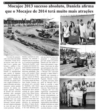 Mocajee 2013 sucesso absoluto, Daniela afirma
que o Mocajee de 2014 terá muito mais atrações
O evento foi caracteri-
zado com muita alacridade
e adrenalina. Foram diver-
sas provas, entre elas a de
Jeep Cross e gaiolas, que
levaram o público à lou-
cura. Milhares de pessoas
prestigiaram as provas e
lotaram as arquibancadas
para assistir as disputas,
capotadas e derrapadas tor-
nando o evento ainda mais
emocionante. Também foi
realizado um grande show
com a dupla revelação Le-
andro & Ricardo, que talen-
tosamente cantou grandes
sucessos da música ser-
taneja, agitando milhares
de pessoas que estiveram
presentes para prestigiar
o grande momento. A fes-
ta no salão do povoado da
Vendinha ficou por conta
dos Procópios, com muito
forronejo, sucesso garanti-
do com a alegria estampada
no rosto dos que ali esti-
veram presentes. Também,
durante o período de come-
morações, foi realizado o
concurso que já é um suces-
so. O concurso de galinhada
“Queima do Açafrão”, onde
as equipes previamente ins-
critas puderam mostrar seus
dotes culinários preparando
deliciosas galinhadas. Que
sorte a dos jurados! Outra
atividade marcante no Mo-
cajee é o passeio de Moun-
tain Bike. Esse ano cerca de
70 ciclistas saíram da Praça
João Emídio Carneiro em
um passeio até o povoado
da Vendinha, onde foram
recebidos com premiações.
Participaram deste passeio
ciclistas de vários estados
como Goiás, Minas Gerais,
Distrito Federal e demais
localidades. A cada ano o
passeio se torna mais atra-
ente, com um aumento sig-
nificativo da participação
dos atletas. O apoio da pre-
feitura Municipal de Ipame-
ri fez toda diferença, pois
este ano tudo foi muito bem
preparado e programado
por toda equipe da prefeita
Daniela que não mediu es-
forços para garantir a segu-
rança e bem estar de todos
que participaram do evento.
Para abrilhantar ainda mais
o Mocajee 2013 estiveram
presentes a dupla Rafael e
Rodolffo que animaram a
galera durante todo o show.
Segundo Daniela Carnei-
ro grandes inovações farão
parte do Mocajee 2014 e
desde já convida a todos
para as festividades do pró-
ximo ano. Vale salientar que
o Mocajee 2013 teve uma
organização competamente
diferenciada dos anos an-
teriores principalmente no
que diz respeito a segurança
e bem estar dos visitantes,
estão de parabéns todos os
organizadores pelo brilhante
trabalho realizado em todos
os dias de provas e shows
ocorridos durante o evento.
 