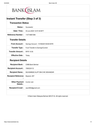 6/3/2020 Bank Islam IB
https://www.bankislam.biz 1/1
Status :
Date / Time :
Reference Number :
From Account :
Transfer Type :
Transfer Amount :
Effective Date :
Recipient Bank :
Recipient Account :
Recipient Name :
Recipient Reference
:
Other Payment
Details :
Recipient E-mail :
Instant Transfer (Step 3 of 3)
Transaction Status
Successful
03-Jun-2020 12:57:30 MYT
114718881589
Transfer Details
Savings Account - 14180020135439 MYR
Fund Transfer to Savings/Current
MYR 10.50
Today
Recipient Details
CIMB Bank Berhad
7060224112
MUHAMMAD ALIFF BIN CHE SEKANDAR
Bayaran JNT
Currier cost
wqn2902@gmail.com
© Bank Islam Malaysia Berhad (98127-X). All rights reserved.
 