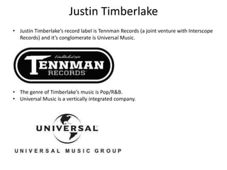 Justin Timberlake
• Justin Timberlake’s record label is Tennman Records (a joint venture with Interscope
Records) and it’s conglomerate is Universal Music.
• The genre of Timberlake’s music is Pop/R&B.
• Universal Music is a vertically integrated company.
 