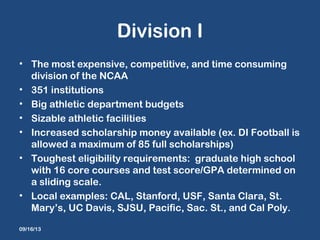 Division I
• The most expensive, competitive, and time consuming
division of the NCAA
• 351 institutions
• Big athletic department budgets
• Sizable athletic facilities
• Increased scholarship money available (ex. DI Football is
allowed a maximum of 85 full scholarships)
• Toughest eligibility requirements: graduate high school
with 16 core courses and test score/GPA determined on
a sliding scale.
• Local examples: CAL, Stanford, USF, Santa Clara, St.
Mary’s, UC Davis, SJSU, Pacific, Sac. St., and Cal Poly.
09/16/13
 